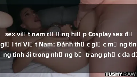 sex việt nam cưỡng hiếp Cosplay sex đẹp mắt trong làng giải trí Việt Nam: Đánh thức giấc mộng tình ái trong những bộ trang phục đa dạng và hấp dẫn