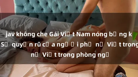 jav không che Gái Việt Nam nóng bỏng khi làm tình: Sự quyến rũ của người phụ nữ Việt trong phòng ngủ