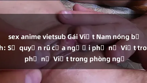 sex anime vietsub Gái Việt Nam nóng bỏng khi làm tình: Sự quyến rũ của người phụ nữ Việt trong phòng ngủ