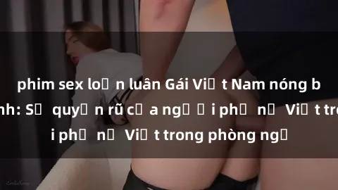 phim sex loạn luân Gái Việt Nam nóng bỏng khi làm tình: Sự quyến rũ của người phụ nữ Việt trong phòng ngủ