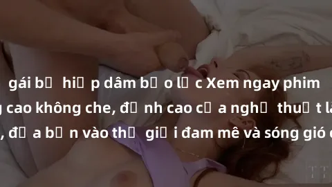 gái bị hiếp dâm bạo lực Xem ngay phim sex HD chất lượng cao không che, đỉnh cao của nghệ thuật làm tình, đưa bạn vào thế giới đam mê và sóng gió của tình yêu không giới hạn.